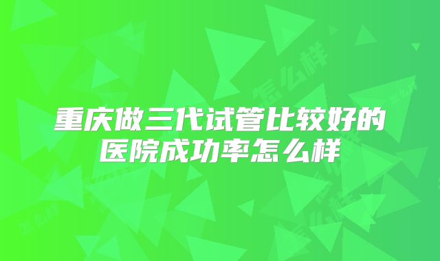 重庆做三代试管比较好的医院成功率怎么样