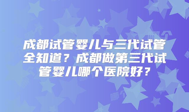 成都试管婴儿与三代试管全知道？成都做第三代试管婴儿哪个医院好？