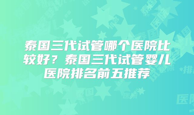 泰国三代试管哪个医院比较好？泰国三代试管婴儿医院排名前五推荐