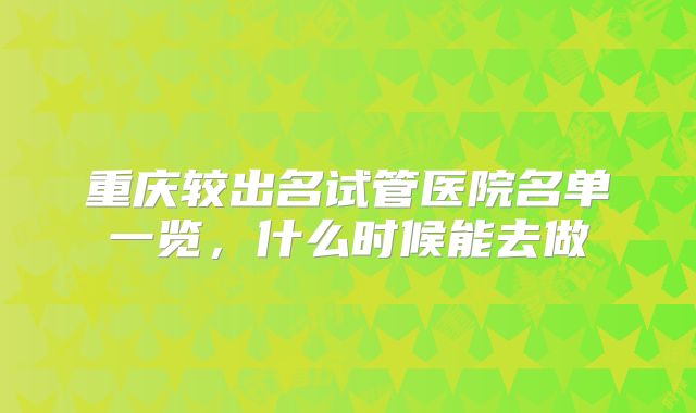 重庆较出名试管医院名单一览,什么时候能去做