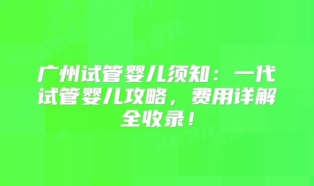 广州试管婴儿须知：一代试管婴儿攻略，费用详解全收录！