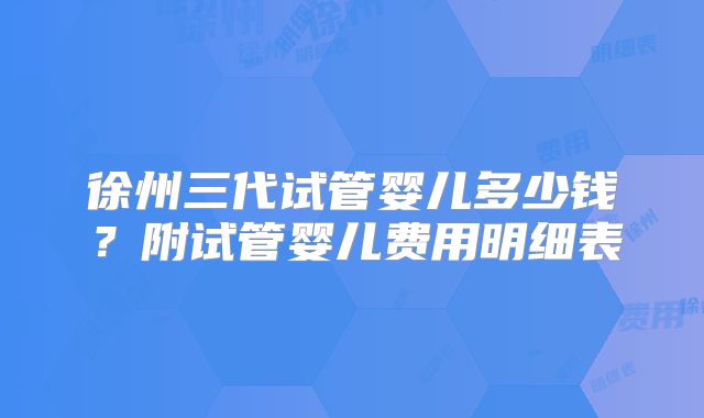 徐州三代试管婴儿多少钱？附试管婴儿费用明细表