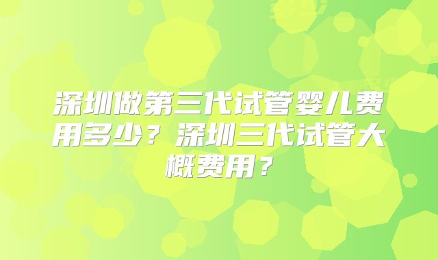 深圳做第三代试管婴儿费用多少？深圳三代试管大概费用？