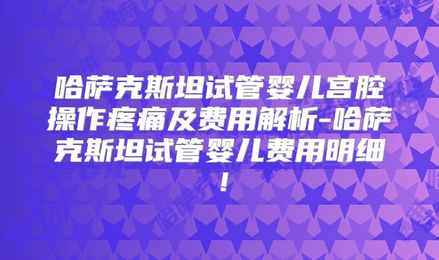 哈萨克斯坦试管婴儿宫腔操作疼痛及费用解析-哈萨克斯坦试管婴儿费用明细!