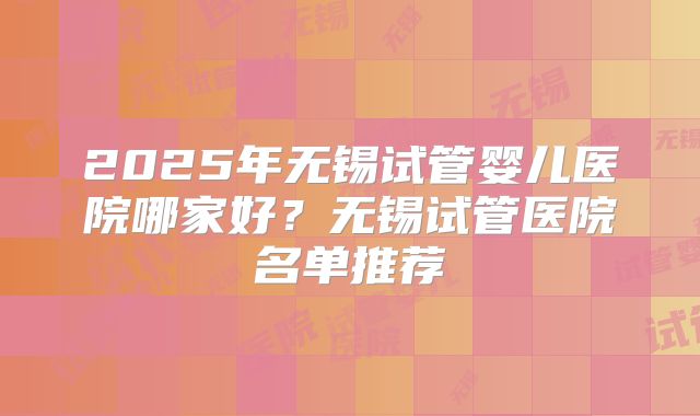 2025年无锡试管婴儿医院哪家好？无锡试管医院名单推荐