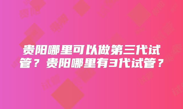 贵阳哪里可以做第三代试管？贵阳哪里有3代试管？