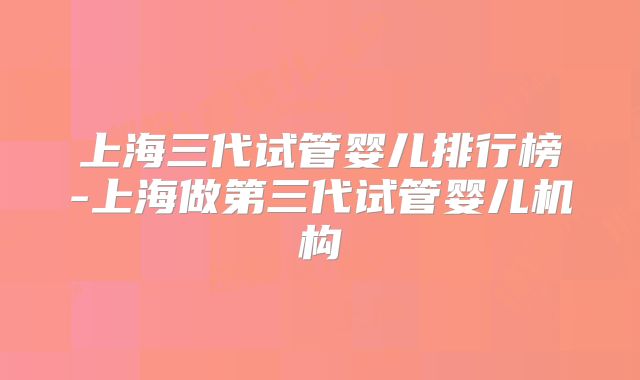 上海三代试管婴儿排行榜-上海做第三代试管婴儿机构