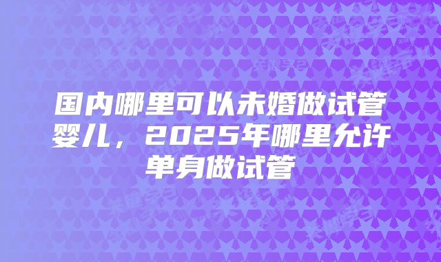 国内哪里可以未婚做试管婴儿,2025年哪里允许单身做试管