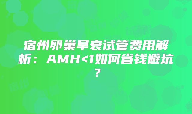 宿州卵巢早衰试管费用解析：AMH<1如何省钱避坑？