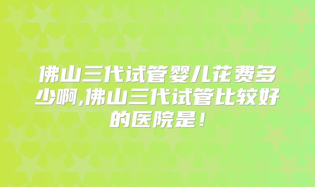 佛山三代试管婴儿花费多少啊,佛山三代试管比较好的医院是！