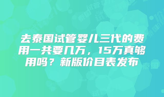 去泰国试管婴儿三代的费用一共要几万,15万真够用吗?新版价目表发布
