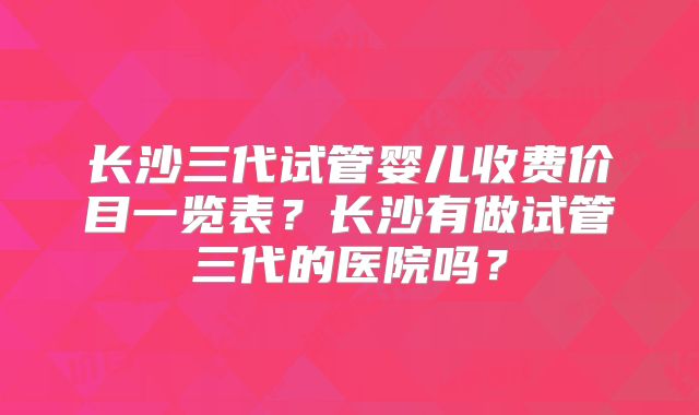 长沙三代试管婴儿收费价目一览表？长沙有做试管三代的医院吗？