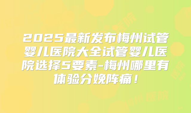 2025最新发布梅州试管婴儿医院大全试管婴儿医院选择5要素-梅州哪里有体验分娩阵痛！