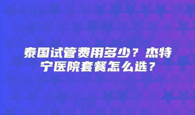 泰国试管费用多少?杰特宁医院套餐怎么选?