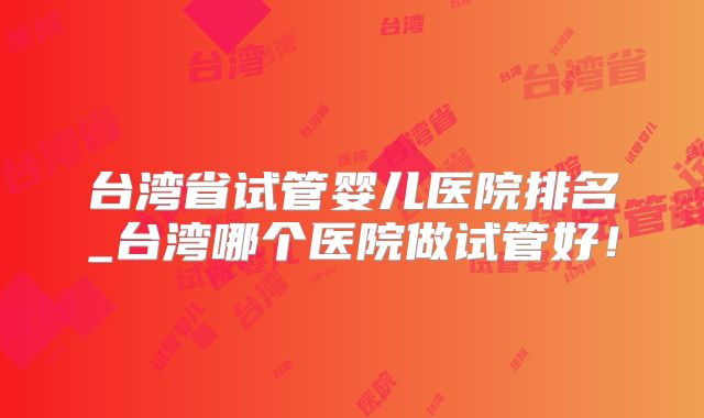台湾省试管婴儿医院排名_台湾哪个医院做试管好！