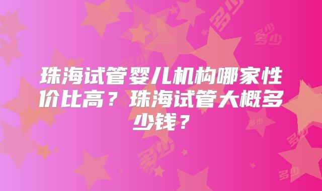 珠海试管婴儿机构哪家性价比高？珠海试管大概多少钱？