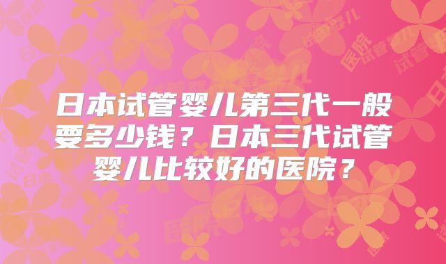 日本试管婴儿第三代一般要多少钱？日本三代试管婴儿比较好的医院？