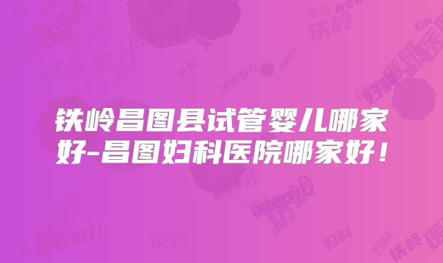 铁岭昌图县试管婴儿哪家好-昌图妇科医院哪家好！