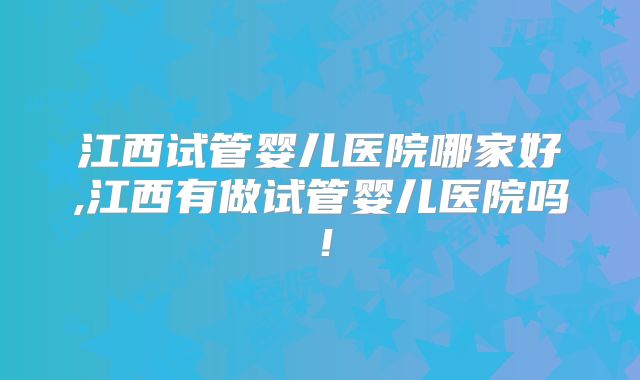 江西试管婴儿医院哪家好,江西有做试管婴儿医院吗！
