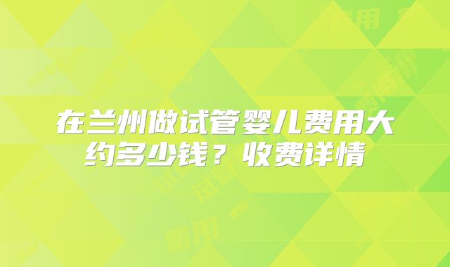 在兰州做试管婴儿费用大约多少钱?收费详情