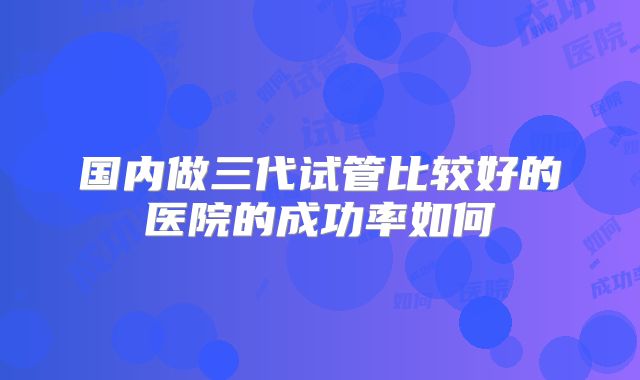 国内做三代试管比较好的医院的成功率如何