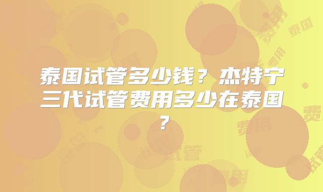 泰国试管多少钱？杰特宁三代试管费用多少在泰国？