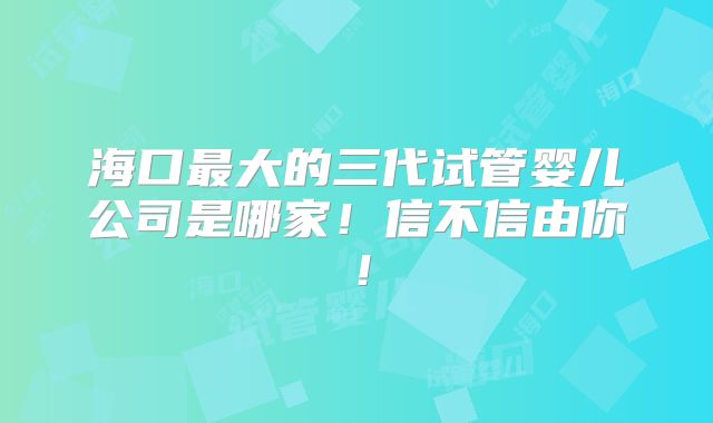 海口最大的三代试管婴儿公司是哪家！信不信由你！