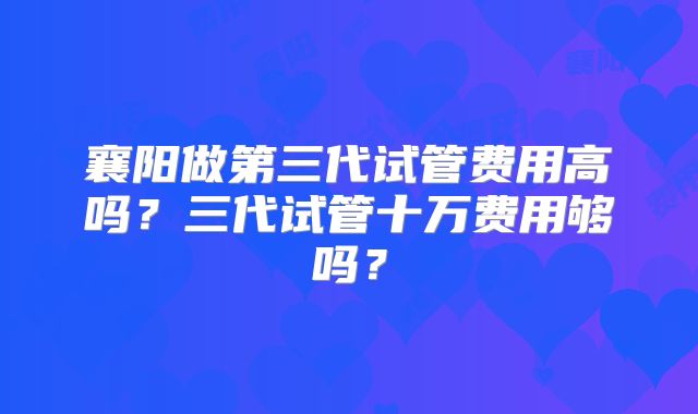 襄阳做第三代试管费用高吗?三代试管十万费用够吗?