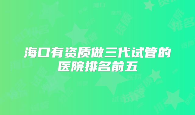 海口有资质做三代试管的医院排名前五