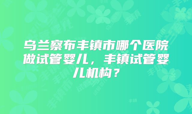 乌兰察布丰镇市哪个医院做试管婴儿，丰镇试管婴儿机构？