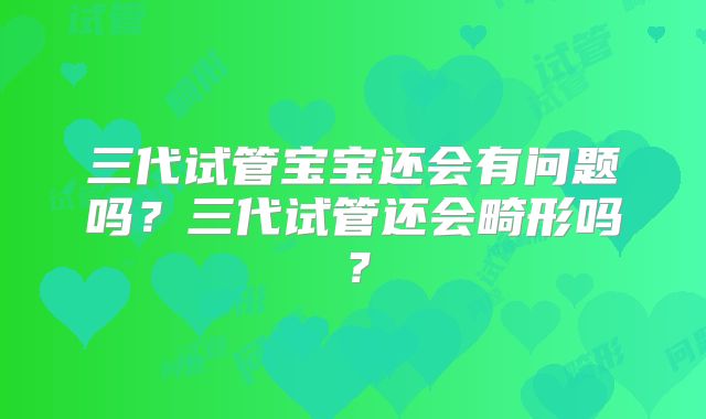 三代试管宝宝还会有问题吗？三代试管还会畸形吗？