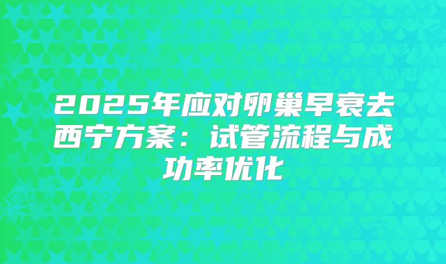 2025年应对卵巢早衰去西宁方案:试管流程与成功率优化