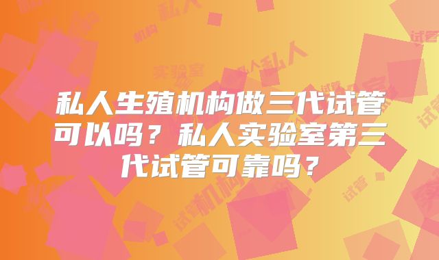 私人生殖机构做三代试管可以吗？私人实验室第三代试管可靠吗？