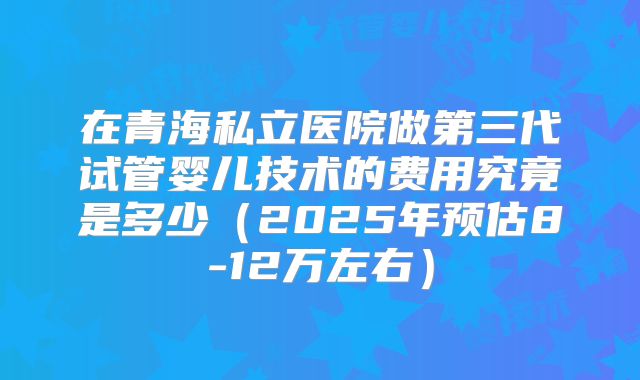 在青海私立医院做第三代试管婴儿技术的费用究竟是多少（2025年预估8-12万左右）