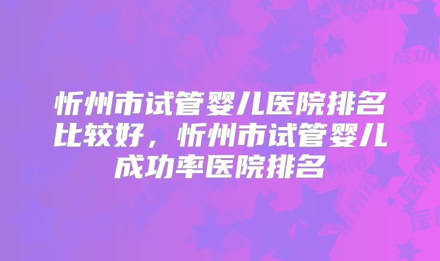忻州市试管婴儿医院排名比较好，忻州市试管婴儿成功率医院排名