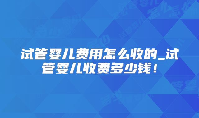 试管婴儿费用怎么收的_试管婴儿收费多少钱！