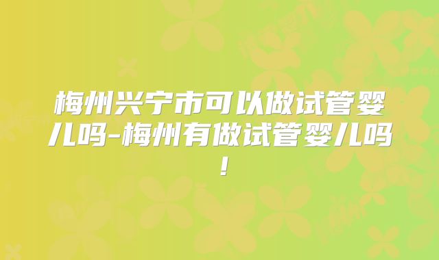 梅州兴宁市可以做试管婴儿吗-梅州有做试管婴儿吗！
