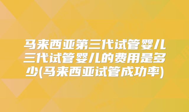 马来西亚第三代试管婴儿三代试管婴儿的费用是多少(马来西亚试管成功率)