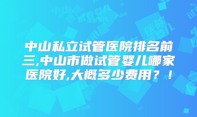 中山私立试管医院排名前三,中山市做试管婴儿哪家医院好,大概多少费用?!