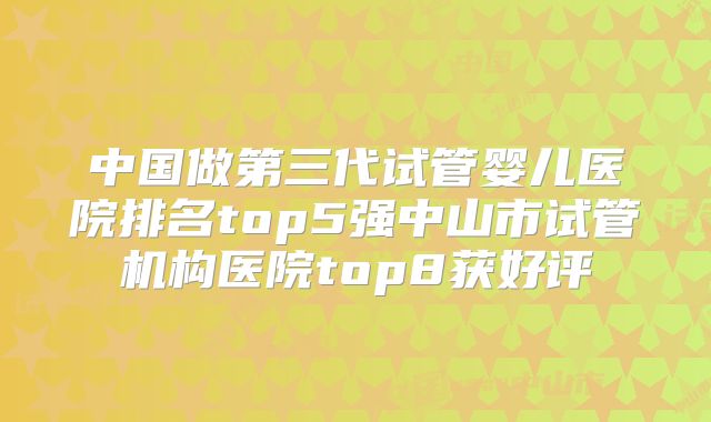 中国做第三代试管婴儿医院排名top5强中山市试管机构医院top8获好评