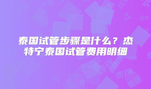 泰国试管步骤是什么？杰特宁泰国试管费用明细