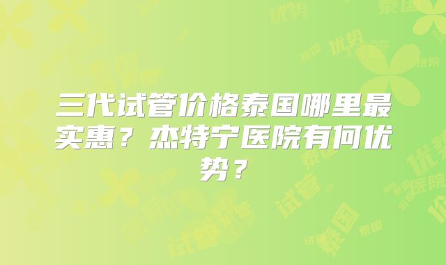 三代试管价格泰国哪里最实惠？杰特宁医院有何优势？