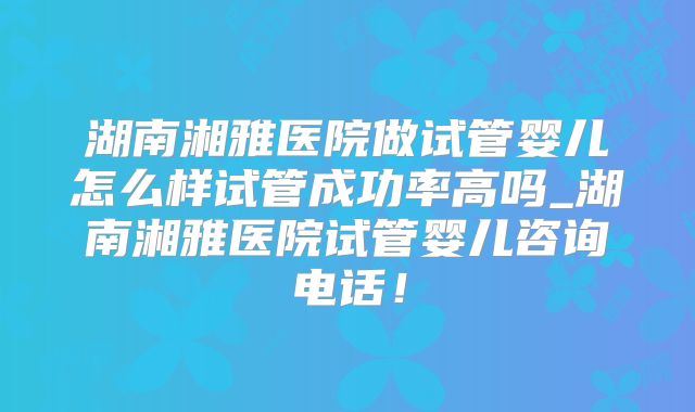 湖南湘雅医院做试管婴儿怎么样试管成功率高吗_湖南湘雅医院试管婴儿咨询电话!