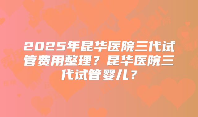 2025年昆华医院三代试管费用整理？昆华医院三代试管婴儿？