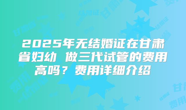 2025年无结婚证在甘肃省妇幼 做三代试管的费用高吗？费用详细介绍