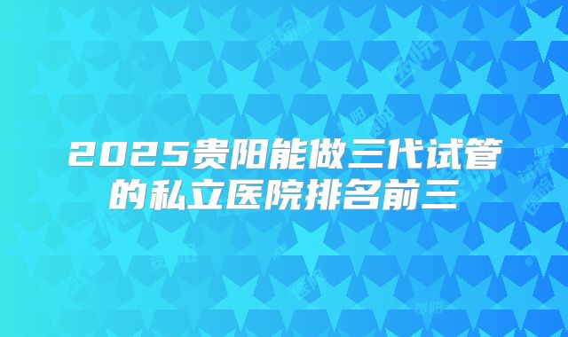 2025贵阳能做三代试管的私立医院排名前三