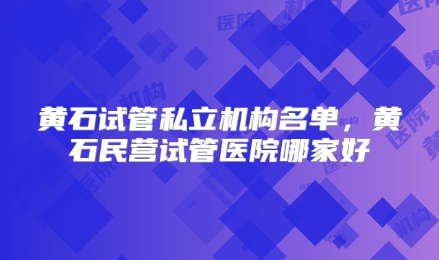 黄石试管私立机构名单，黄石民营试管医院哪家好