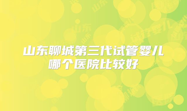 山东聊城第三代试管婴儿哪个医院比较好