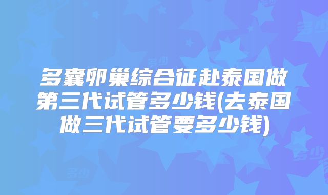 多囊卵巢综合征赴泰国做第三代试管多少钱(去泰国做三代试管要多少钱)