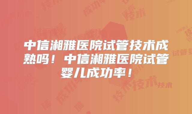 中信湘雅医院试管技术成熟吗！中信湘雅医院试管婴儿成功率！